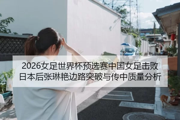 2026女足世界杯预选赛中国女足击败日本后张琳艳边路突破与传中质量分析